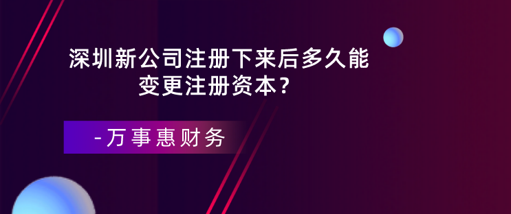 深圳新公司注冊下來后多久能變更注冊資本？-萬事惠財務(wù)